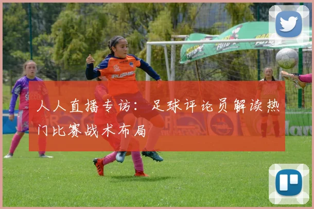 人人直播专访：足球评论员解读热门比赛战术布局