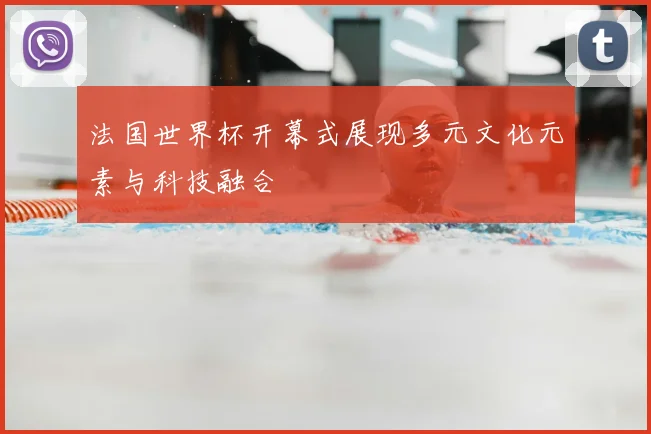 法国世界杯开幕式展现多元文化元素与科技融合