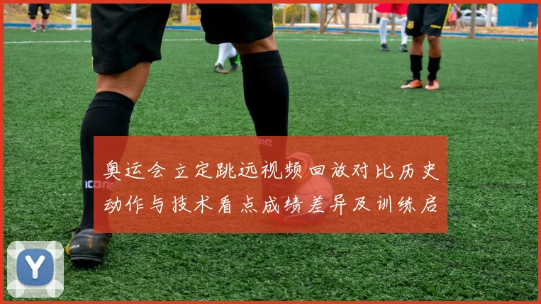 奥运会立定跳远视频回放对比历史动作与技术看点成绩差异及训练启示