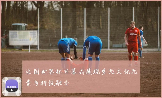 法国世界杯开幕式展现多元文化元素与科技融合