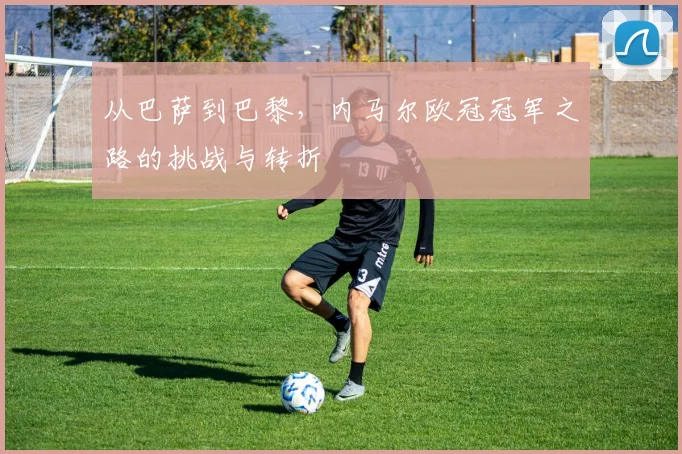 从巴萨到巴黎，内马尔欧冠冠军之路的挑战与转折