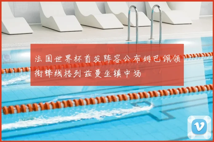 法国世界杯首发阵容公布姆巴佩领衔锋线格列兹曼坐镇中场