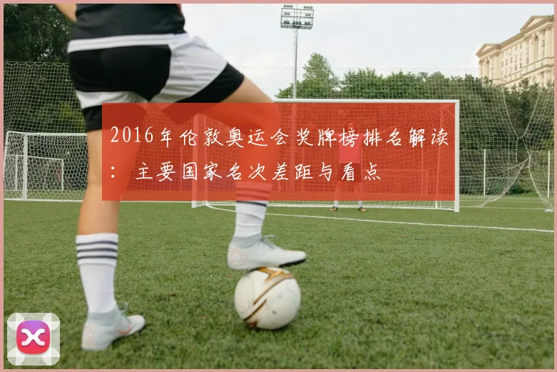 2016年伦敦奥运会奖牌榜排名解读：主要国家名次差距与看点